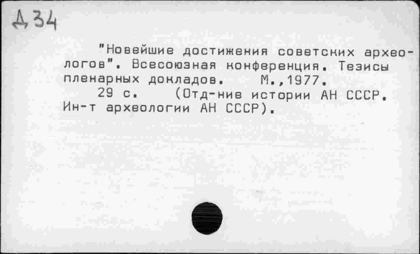 ﻿ДЬА
"Новейшие достижения советских архео логов". Всесоюзная конференция. Тезисы пленарных докладов. М.,1977.
29 с. (Отд-ние истории АН СССР. Ин-т археологии АН СССР).